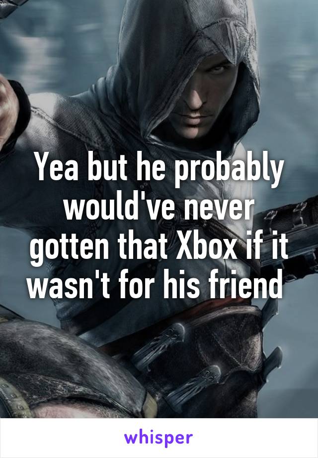 Yea but he probably would've never gotten that Xbox if it wasn't for his friend 