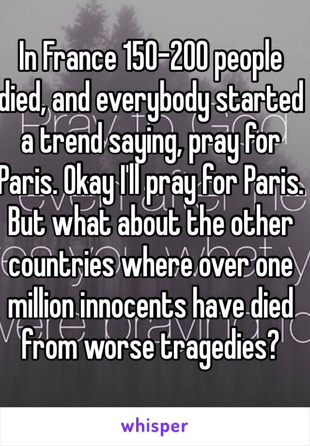 In France 150-200 people died, and everybody started a trend saying, pray for Paris. Okay I'll pray for Paris. But what about the other countries where over one million innocents have died from worse tragedies?