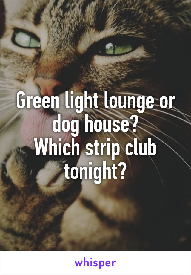 Green light lounge or dog house?
Which strip club tonight?