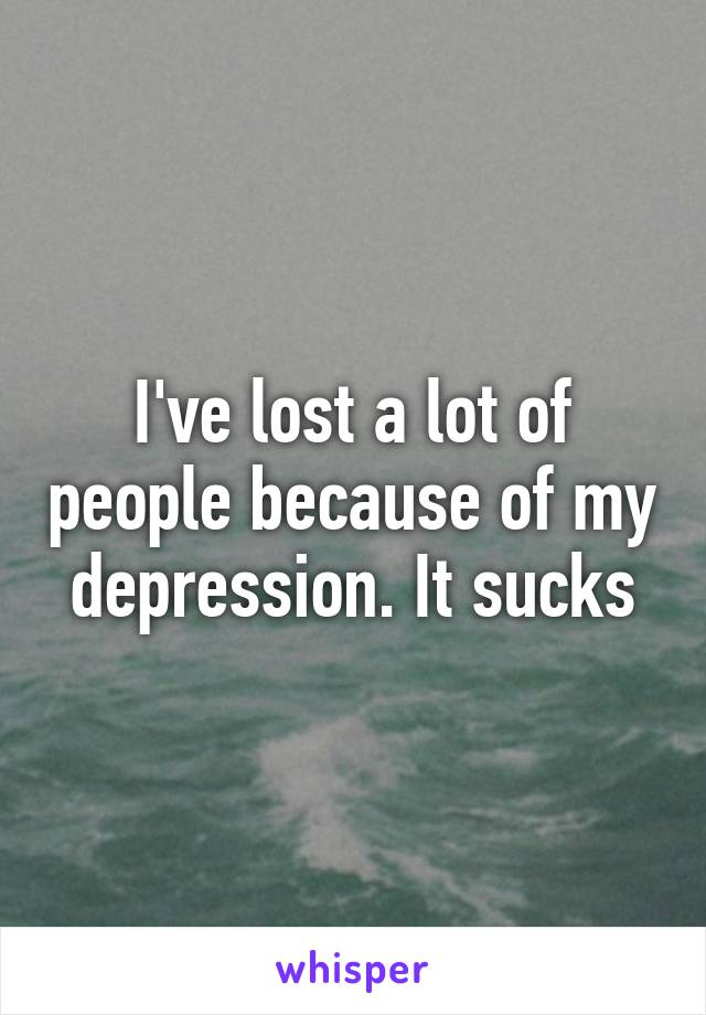 I've lost a lot of people because of my depression. It sucks