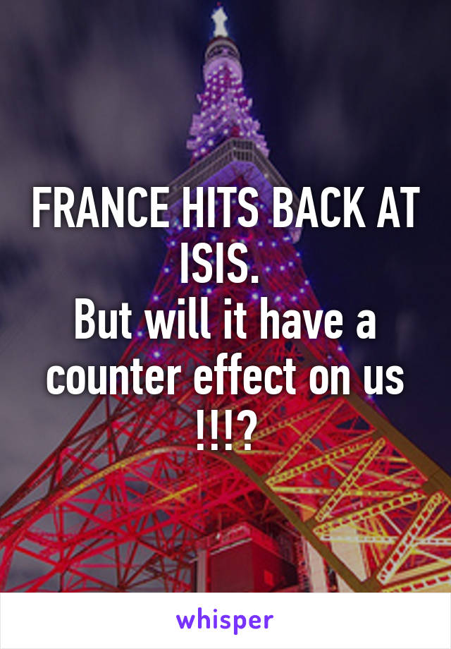 FRANCE HITS BACK AT ISIS. 
But will it have a counter effect on us !!!?