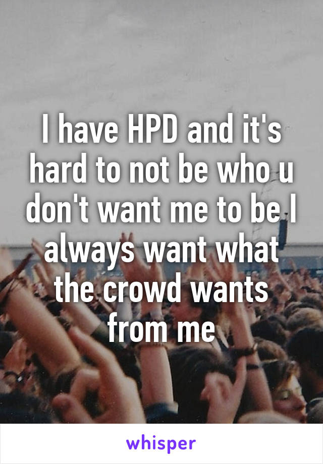 I have HPD and it's hard to not be who u don't want me to be I always want what the crowd wants from me