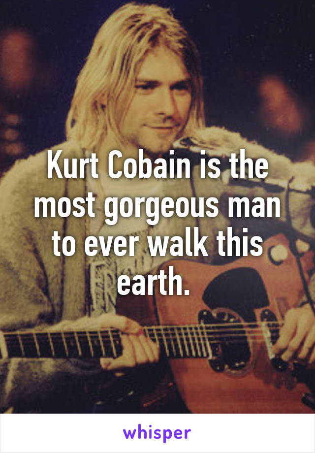 Kurt Cobain is the most gorgeous man to ever walk this earth. 