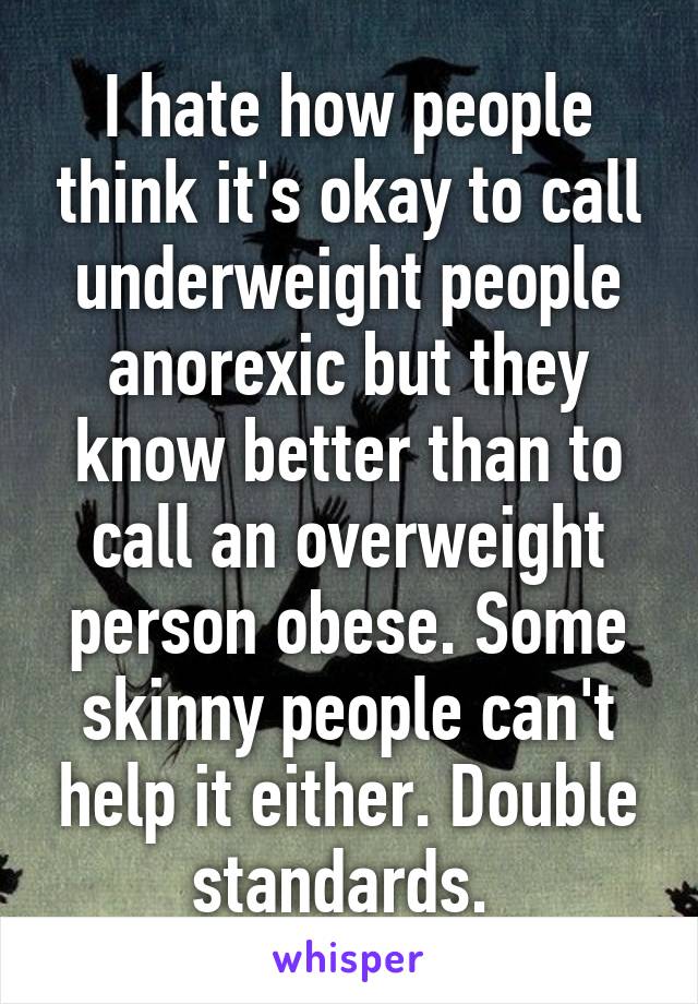 I hate how people think it's okay to call underweight people anorexic but they know better than to call an overweight person obese. Some skinny people can't help it either. Double standards. 