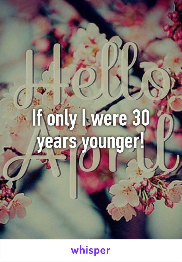 If only I were 30 years younger!