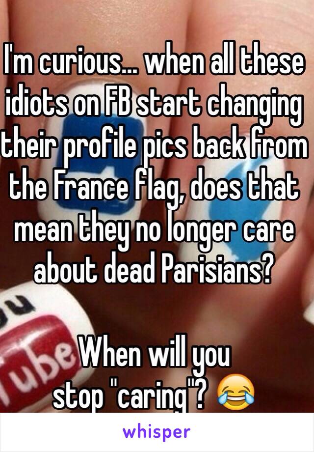 I'm curious... when all these idiots on FB start changing their profile pics back from the France flag, does that mean they no longer care about dead Parisians?

When will you 
stop "caring"? 😂