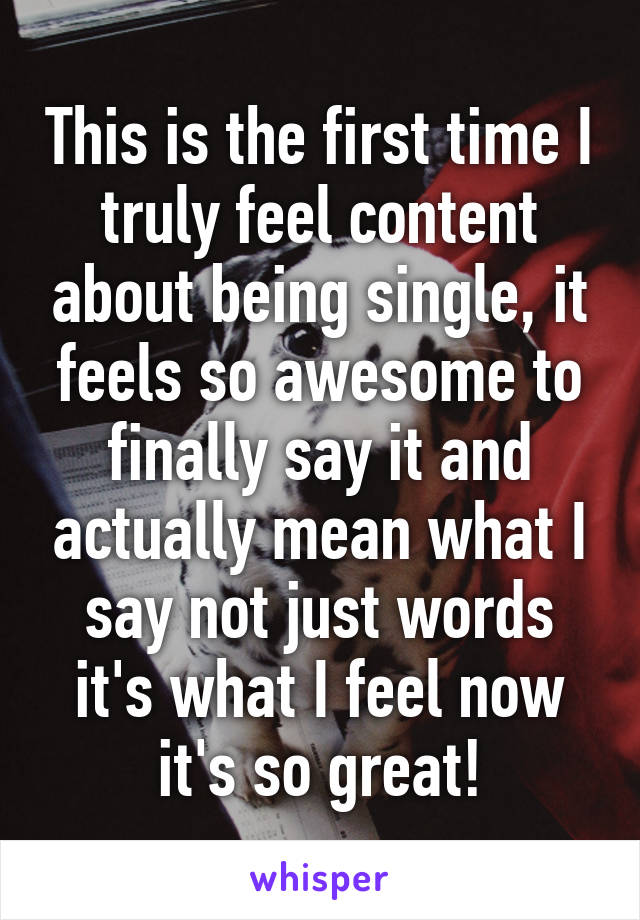 This is the first time I truly feel content about being single, it feels so awesome to finally say it and actually mean what I say not just words it's what I feel now it's so great!