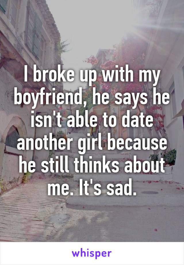 I broke up with my boyfriend, he says he isn't able to date another girl because he still thinks about me. It's sad.