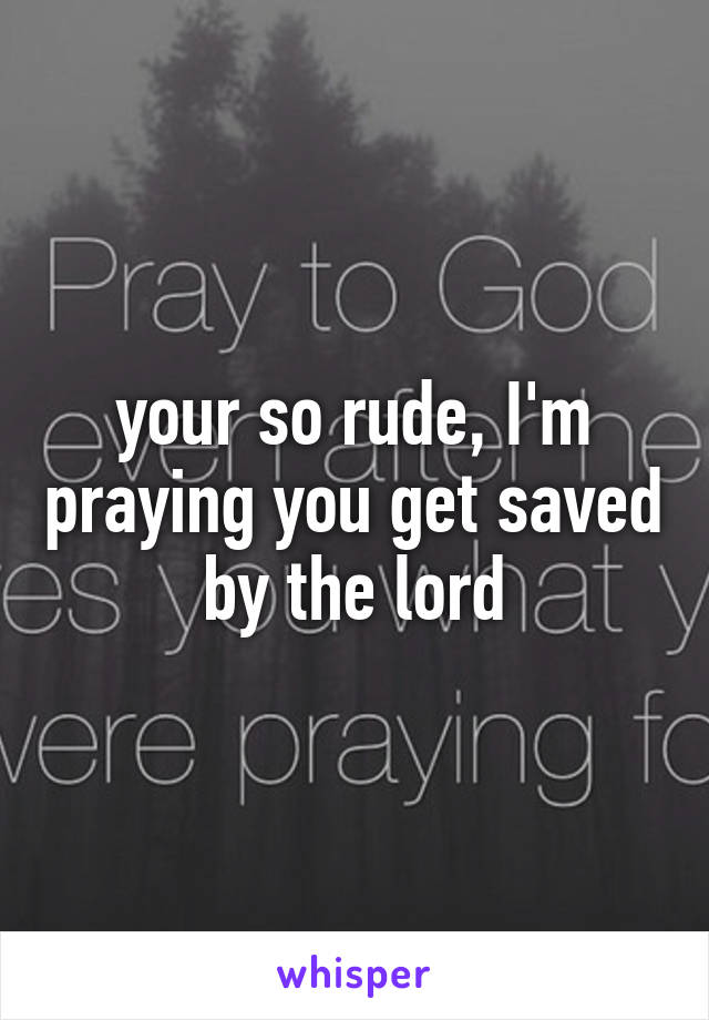 your so rude, I'm praying you get saved by the lord