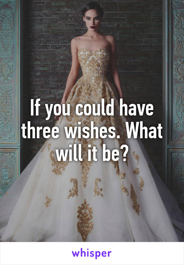 If you could have three wishes. What will it be?