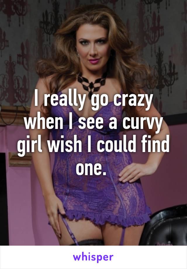 I really go crazy when I see a curvy girl wish I could find one. 