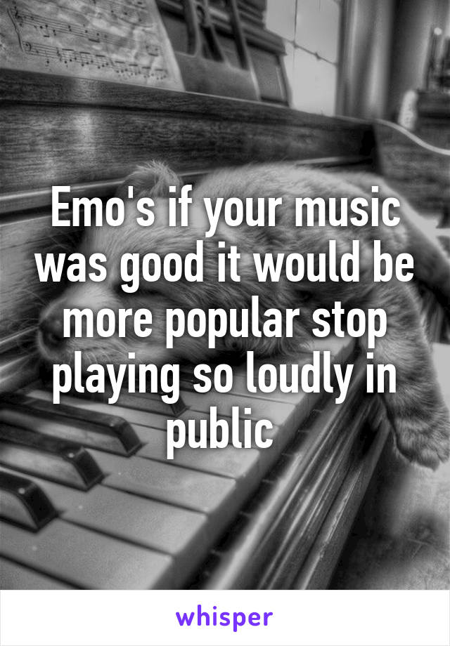 Emo's if your music was good it would be more popular stop playing so loudly in public 