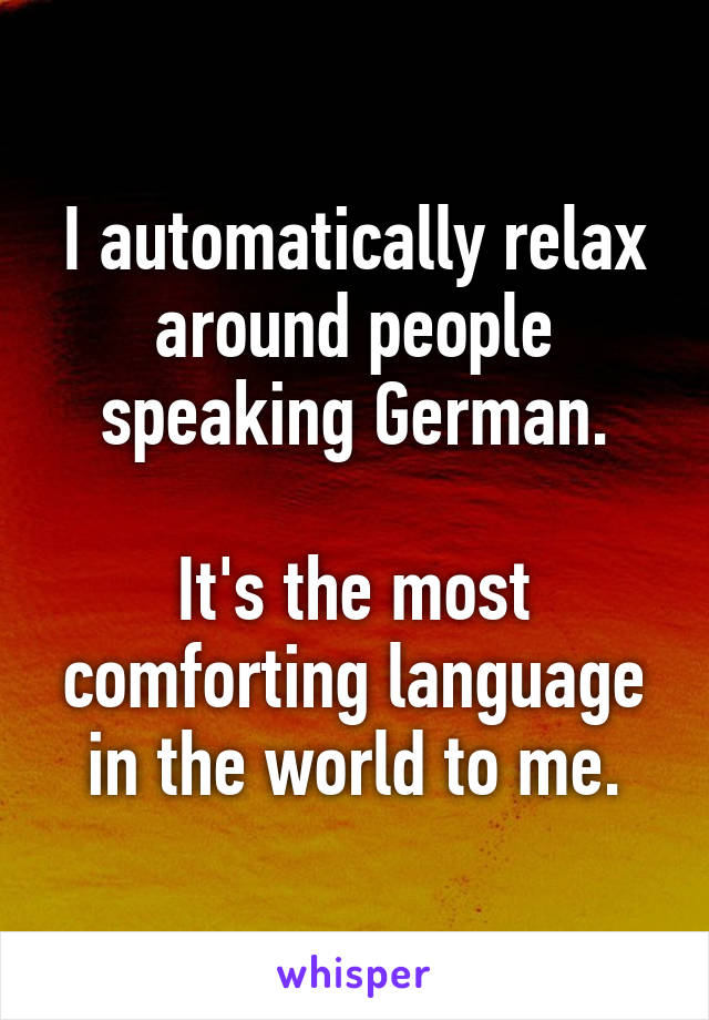 I automatically relax around people speaking German.

It's the most comforting language in the world to me.