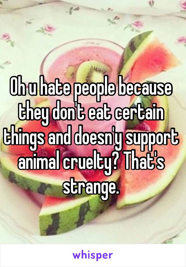 Oh u hate people because they don't eat certain things and doesn'y support animal cruelty? That's strange.