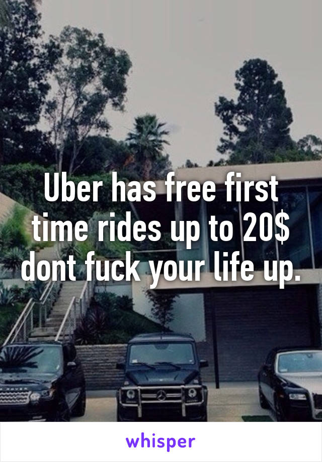 Uber has free first time rides up to 20$ dont fuck your life up.