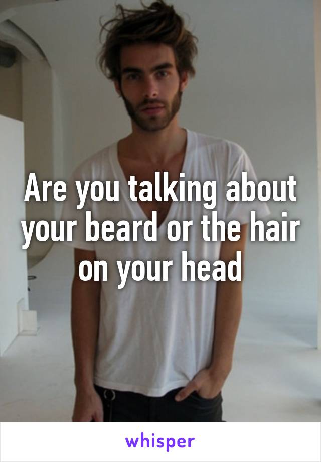 Are you talking about your beard or the hair on your head