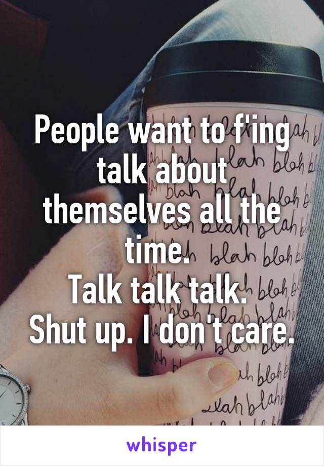 People want to f'ing talk about themselves all the time. 
Talk talk talk. 
Shut up. I don't care.