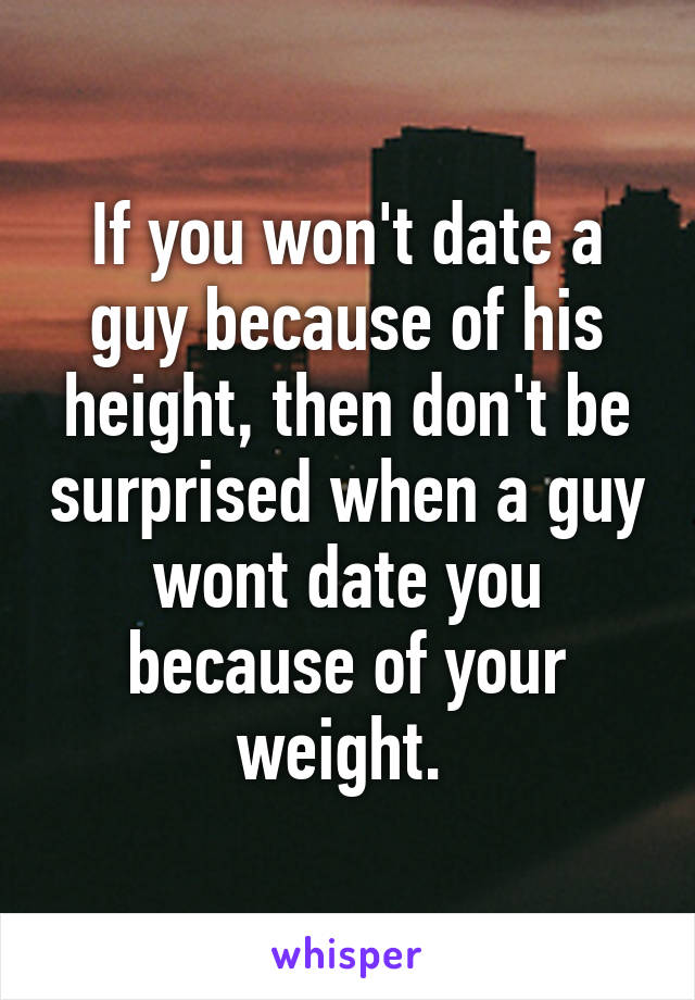 If you won't date a guy because of his height, then don't be surprised when a guy wont date you because of your weight. 