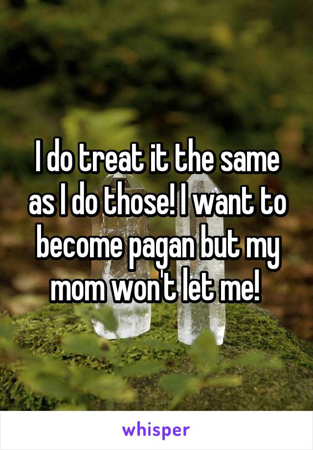 I do treat it the same as I do those! I want to become pagan but my mom won't let me! 