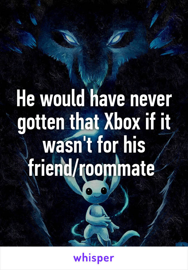 He would have never gotten that Xbox if it wasn't for his friend/roommate 