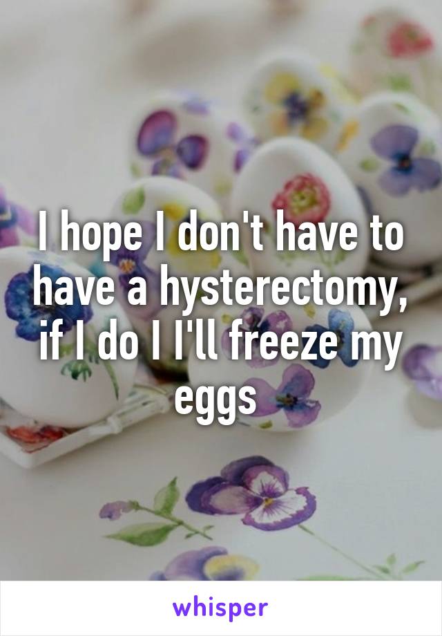 I hope I don't have to have a hysterectomy, if I do I I'll freeze my eggs 