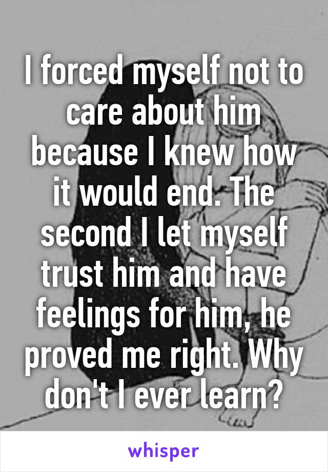 I forced myself not to care about him because I knew how it would end. The second I let myself trust him and have feelings for him, he proved me right. Why don't I ever learn?