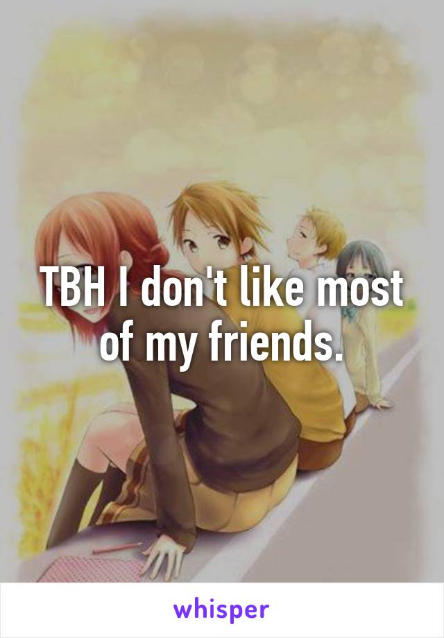 TBH I don't like most of my friends.