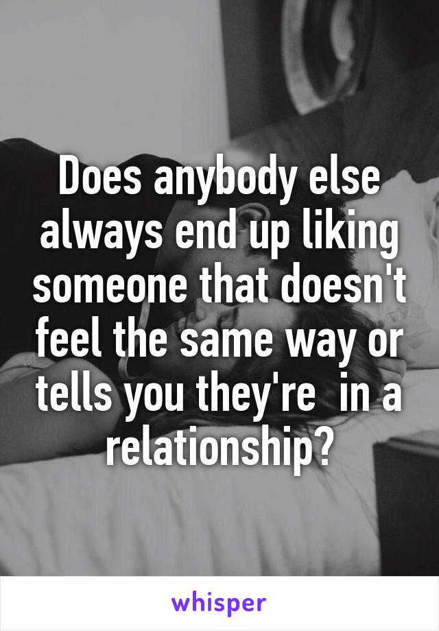 Does anybody else always end up liking someone that doesn't feel the same way or tells you they're  in a relationship?