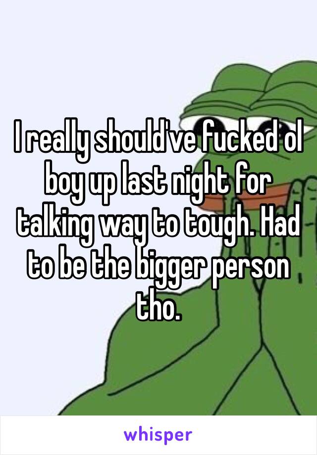 I really should've fucked ol boy up last night for talking way to tough. Had to be the bigger person tho. 