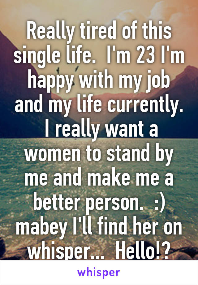 Really tired of this single life.  I'm 23 I'm happy with my job and my life currently.  I really want a women to stand by me and make me a better person.  :) mabey I'll find her on whisper...  Hello!?