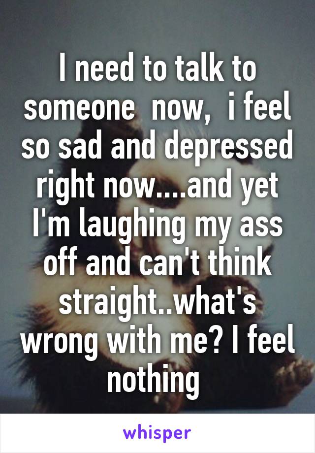 I need to talk to someone  now,  i feel so sad and depressed right now....and yet I'm laughing my ass off and can't think straight..what's wrong with me? I feel nothing 