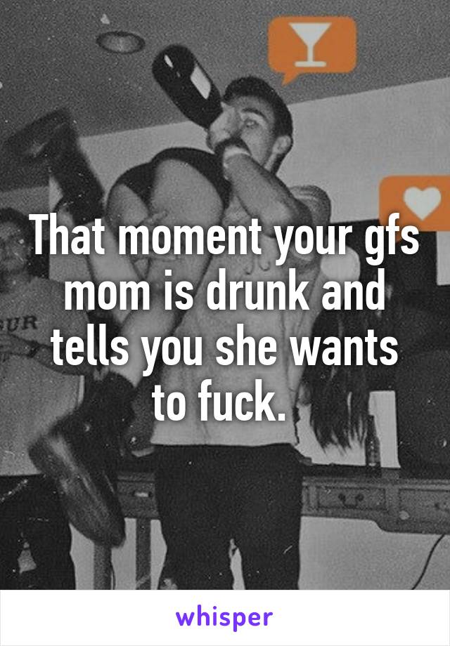 That moment your gfs mom is drunk and tells you she wants to fuck. 