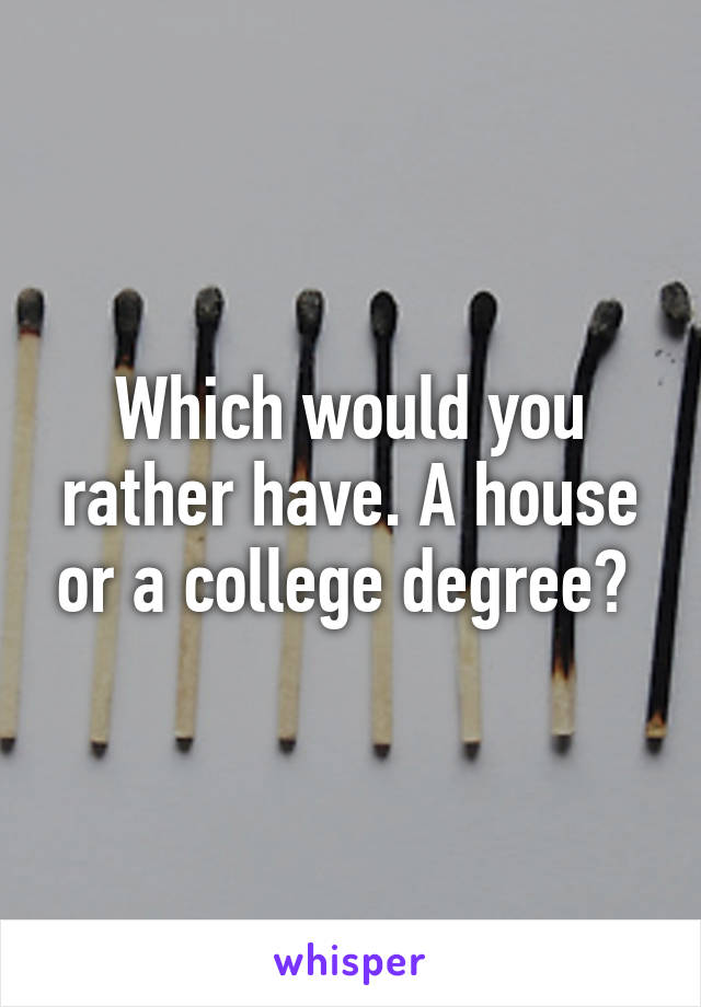 Which would you rather have. A house or a college degree? 