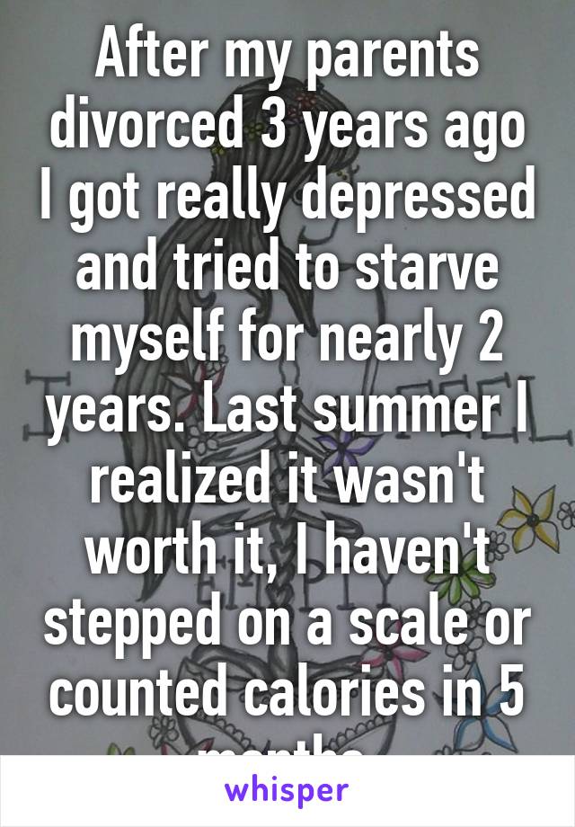 After my parents divorced 3 years ago I got really depressed and tried to starve myself for nearly 2 years. Last summer I realized it wasn't worth it, I haven't stepped on a scale or counted calories in 5 months.