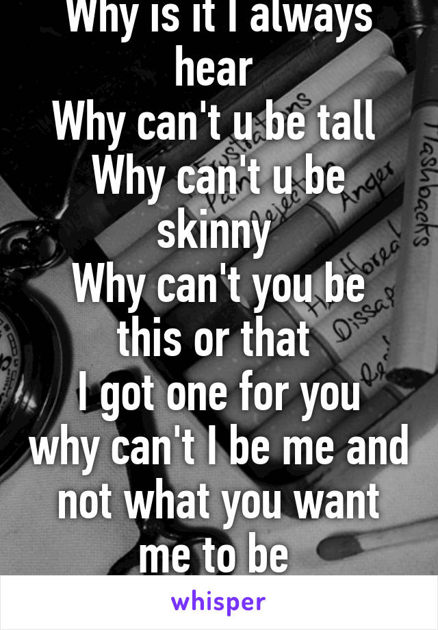 Why is it I always hear 
Why can't u be tall 
Why can't u be skinny 
Why can't you be this or that 
I got one for you why can't I be me and not what you want me to be 
