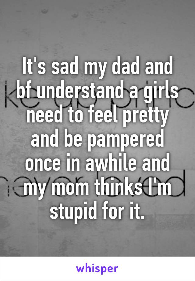 It's sad my dad and bf understand a girls need to feel pretty and be pampered once in awhile and my mom thinks I'm stupid for it.