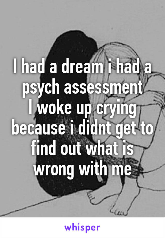 I had a dream i had a psych assessment
I woke up crying because i didnt get to find out what is wrong with me