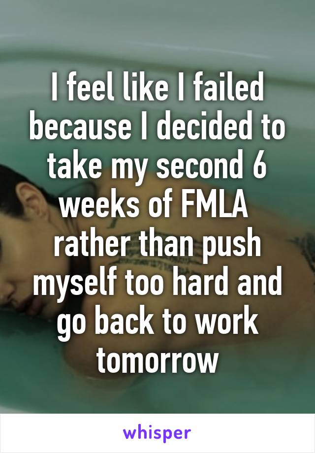 I feel like I failed because I decided to take my second 6 weeks of FMLA  rather than push myself too hard and go back to work tomorrow