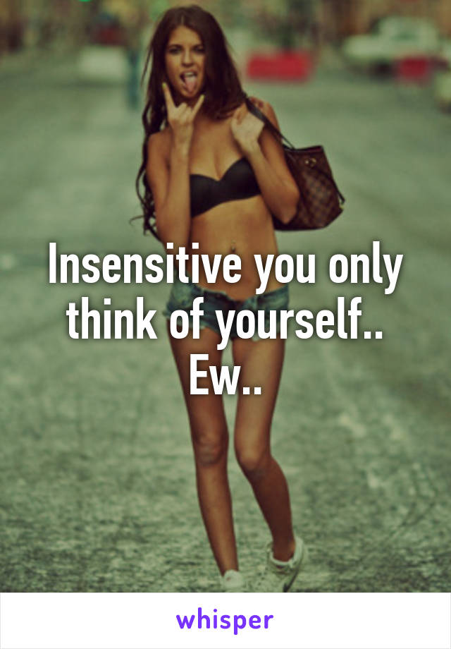 Insensitive you only think of yourself.. Ew..