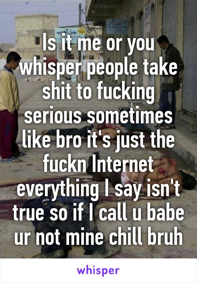 Is it me or you whisper people take shit to fucking serious sometimes like bro it's just the fuckn Internet everything I say isn't true so if I call u babe ur not mine chill bruh