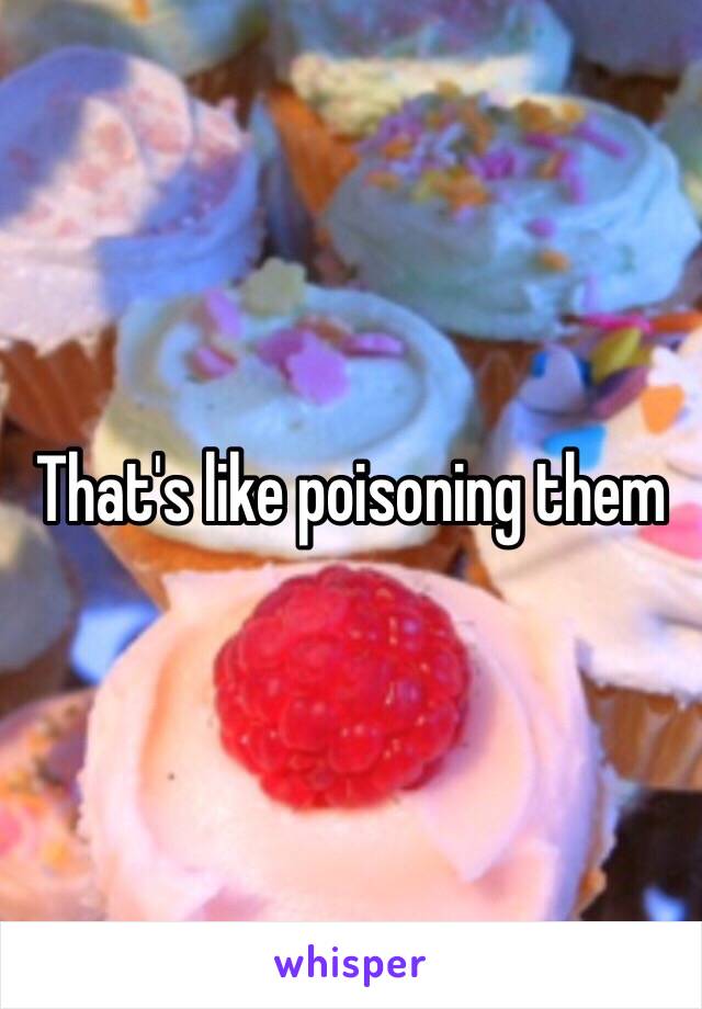 That's like poisoning them