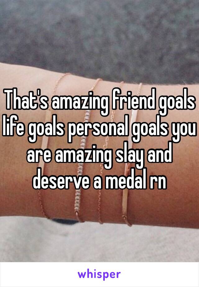 That's amazing friend goals life goals personal goals you are amazing slay and deserve a medal rn