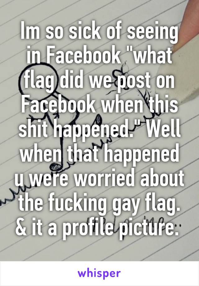 Im so sick of seeing in Facebook "what flag did we post on Facebook when this shit happened." Well when that happened u were worried about the fucking gay flag. & it a profile picture.  