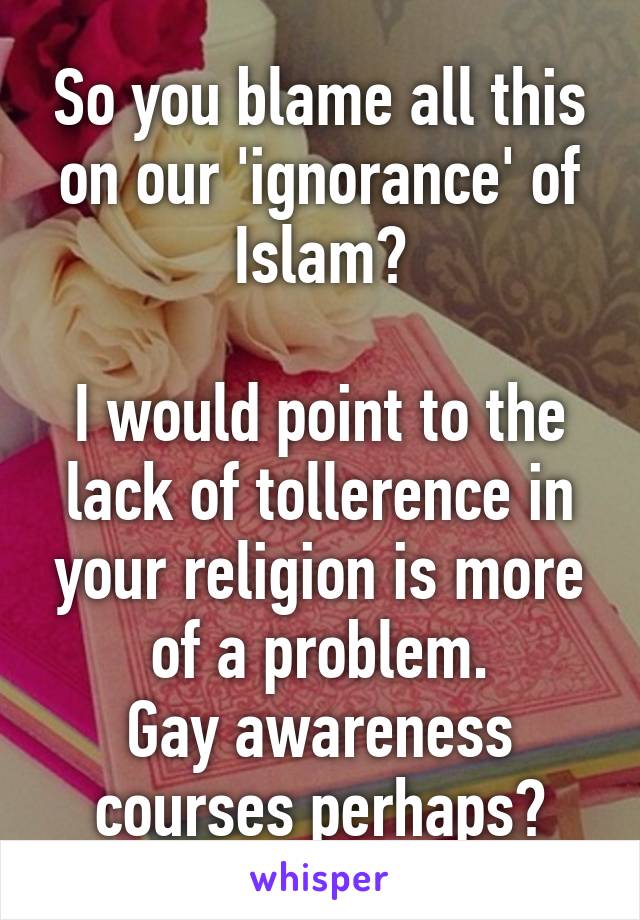 So you blame all this on our 'ignorance' of Islam?

I would point to the lack of tollerence in your religion is more of a problem.
Gay awareness courses perhaps?