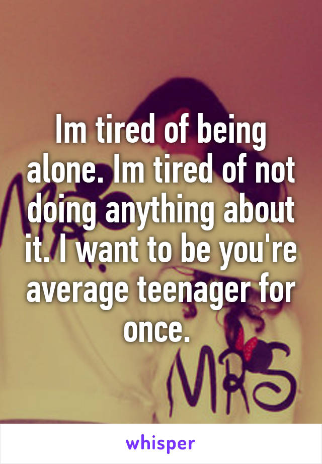 Im tired of being alone. Im tired of not doing anything about it. I want to be you're average teenager for once. 