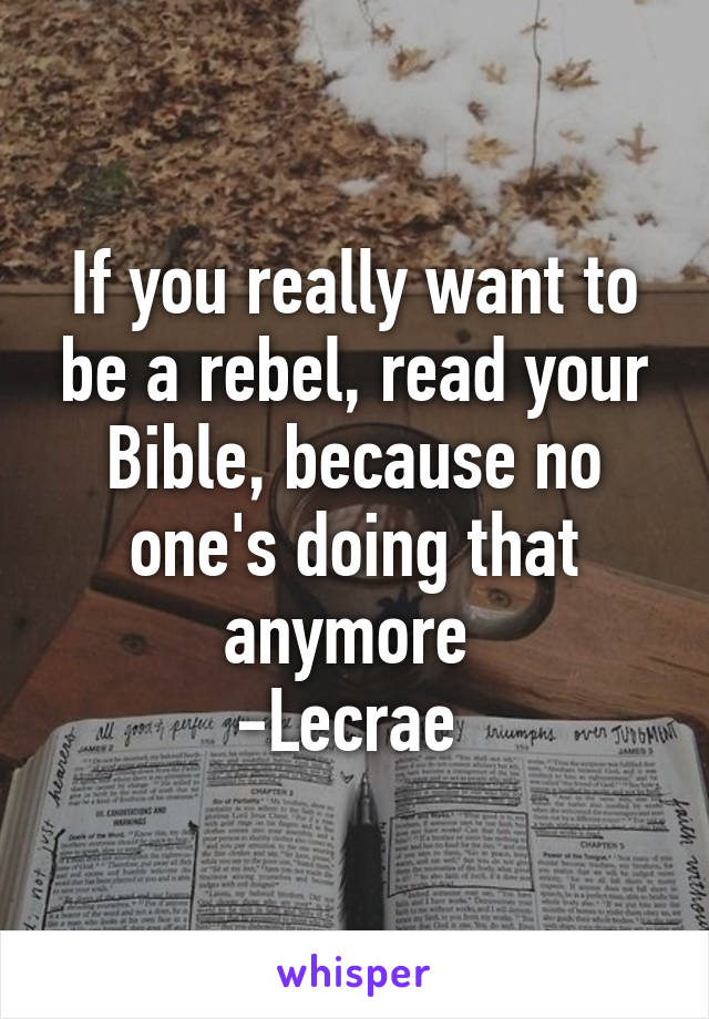 If you really want to be a rebel, read your Bible, because no one's doing that anymore 
-Lecrae 