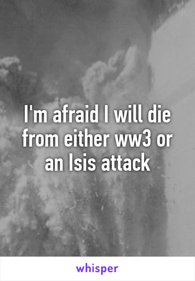 I'm afraid I will die from either ww3 or an Isis attack