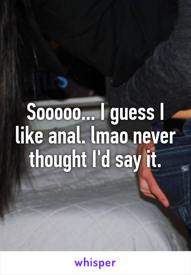 Sooooo... I guess I like anal. lmao never thought I'd say it.