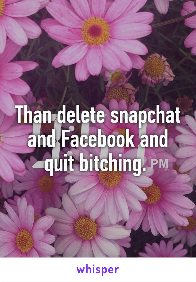 Than delete snapchat and Facebook and quit bitching. 