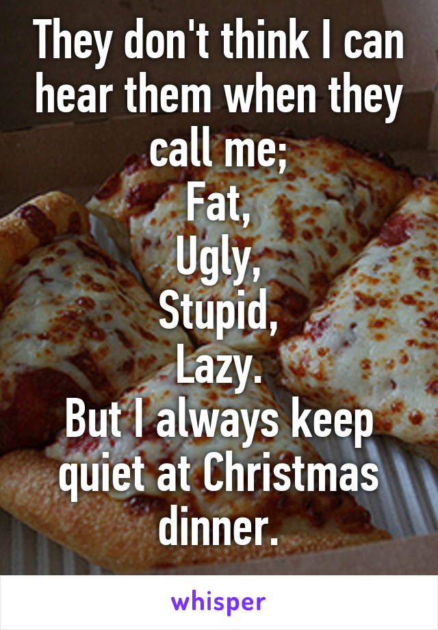 They don't think I can hear them when they call me;
Fat,
Ugly,
Stupid,
Lazy.
But I always keep quiet at Christmas dinner.
